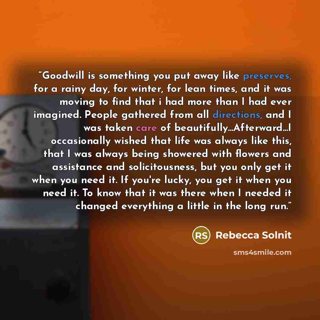 “Goodwill is something you put away like preserves, for a rainy day, for winter, for lean times, and it was moving to find that i had more than I had ever imagined. People gathered from all directions, and I was taken care of beautifully...Afterward...I occasionally wished that life was always like…” quote by Rebecca Solnit