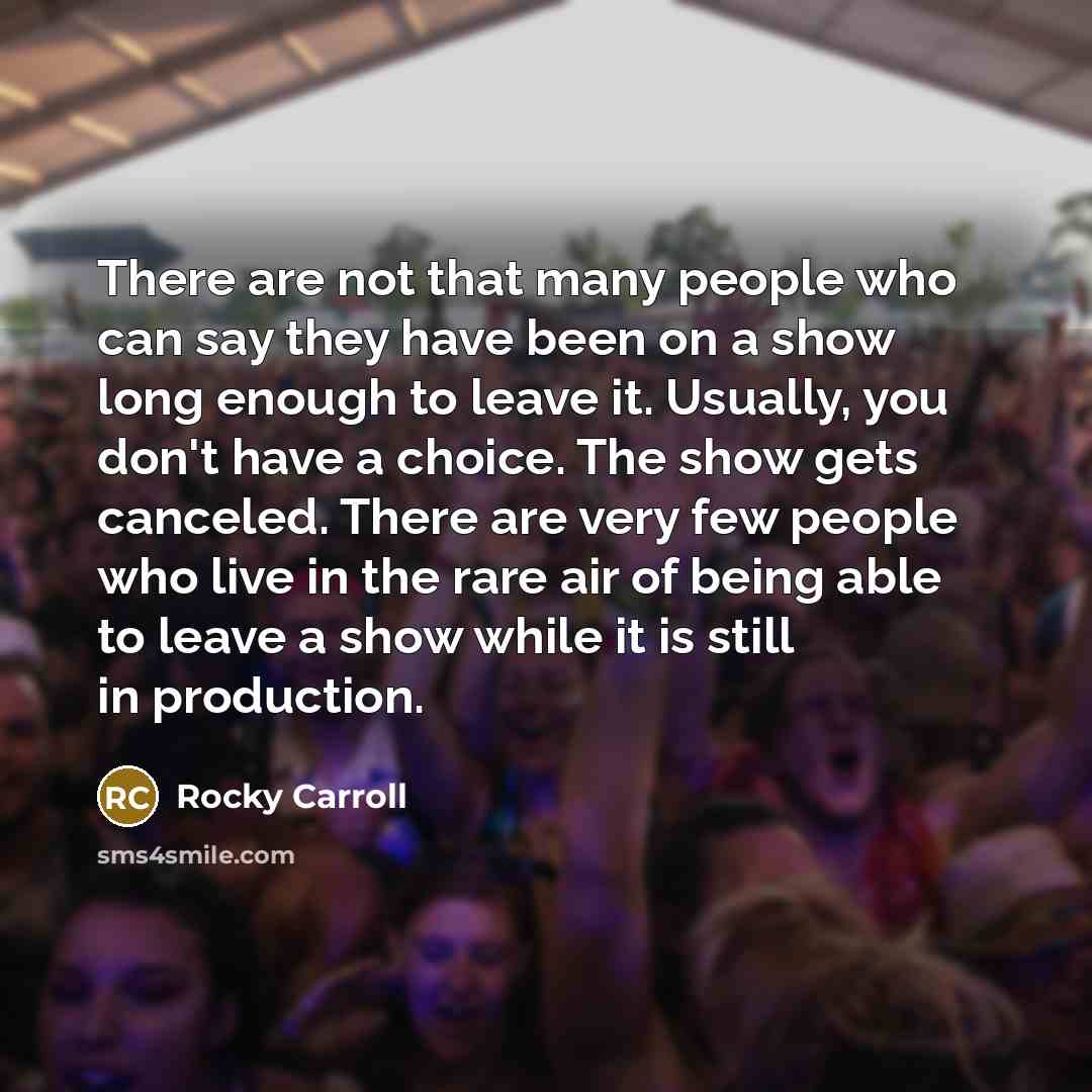 “There are not that many people who can say they have been on a show long enough to leave it. Usually, you don't have a choice. The show gets canceled. There are very few people who live in the rare air of being able to leave a show while it is still in production.” quote by Rocky Carroll