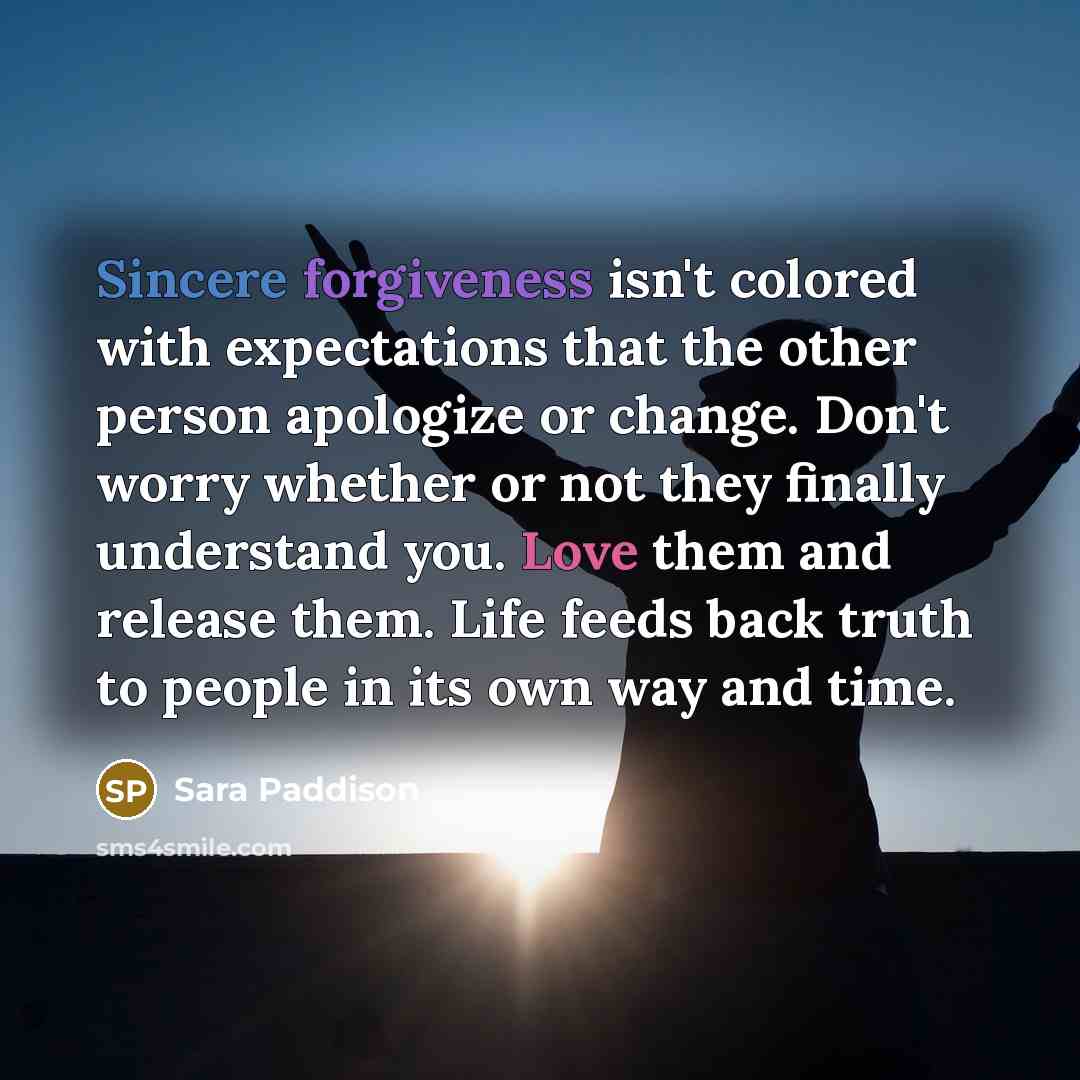 “Sincere forgiveness isn't colored with expectations that the other person apologize or change. Don't worry whether or not they finally understand you. Love them and release them. Life feeds back truth to people in its own way and time.” quote by Sara Paddison