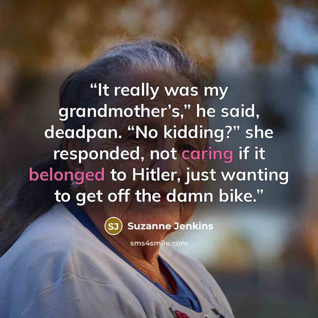 “It really was my grandmother’s,” he said, deadpan. “No kidding?” she responded, not caring if it belonged to Hitler, just wanting to get off the damn bike.” quote by Suzanne Jenkins