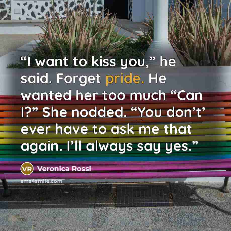 “I want to kiss you,” he said. Forget pride. He wanted her too much “Can I?” She nodded. “You don’t’ ever have to ask me that again. I’ll always say yes.” quote by Veronica Rossi