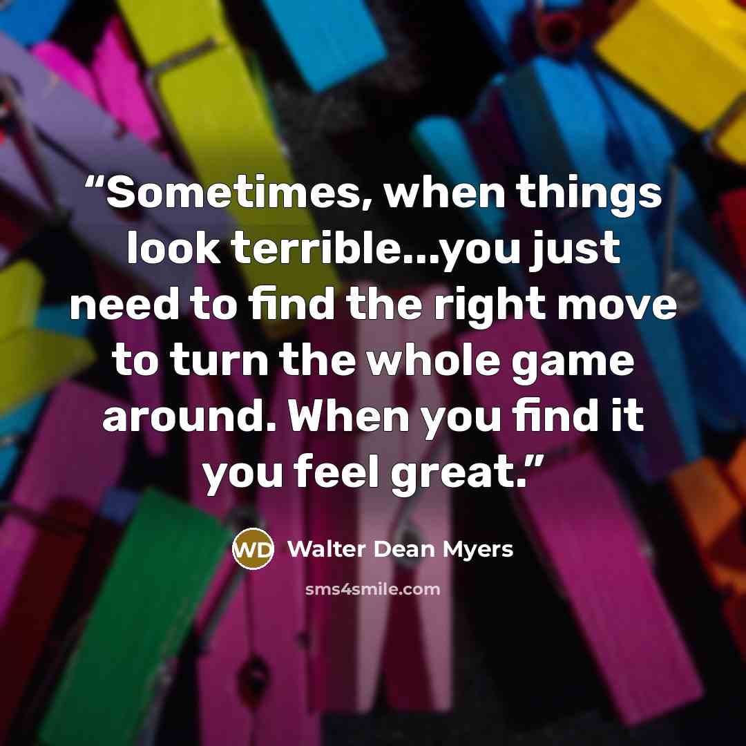 “Sometimes, when things look terrible...you just need to find the right move to turn the whole game around. When you find it you feel great.” quote by Walter Dean Myers