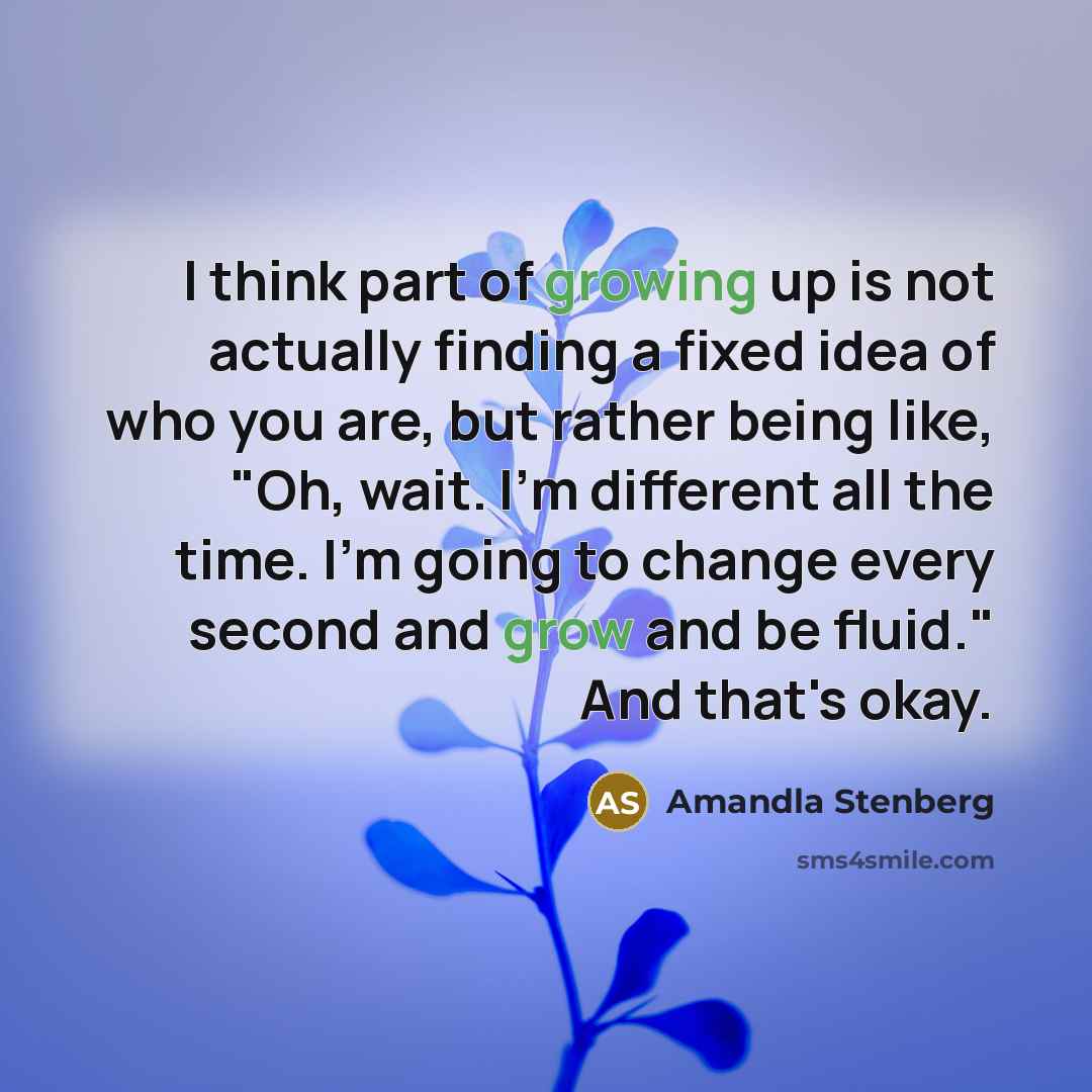 “I think part of growing up is not actually finding a fixed idea of who you are, but rather being like, "Oh, wait. I'm different all the time. I'm going to change every second and grow and be fluid." And that's okay.” quote by Amandla Stenberg