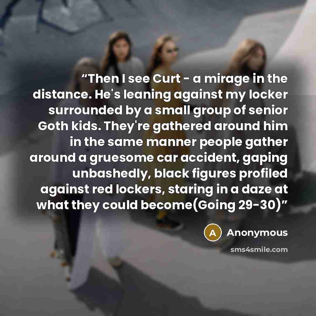 “Then I see Curt - a mirage in the distance. He's leaning against my locker surrounded by a small group of senior Goth kids. They're gathered around him in the same manner people gather around a gruesome car accident, gaping unbashedly, black figures profiled against red lockers, staring in a daze…” quote by Anonymous
