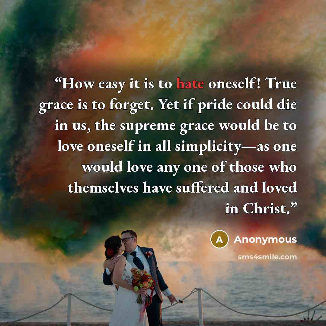 “How easy it is to hate oneself! True grace is to forget. Yet if pride could die in us, the supreme grace would be to love oneself in all simplicity—as one would love any one of those who themselves have suffered and loved in Christ.” quote by Anonymous