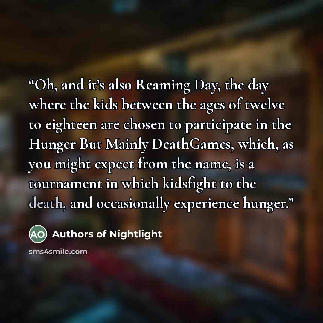 “Oh, and it’s also Reaming Day, the day where the kids between the ages of twelve to eighteen are chosen to participate in the Hunger But Mainly DeathGames, which, as you might expect from the name, is a tournament in which kidsfight to the death, and occasionally experience hunger.” quote by Authors of Nightlight