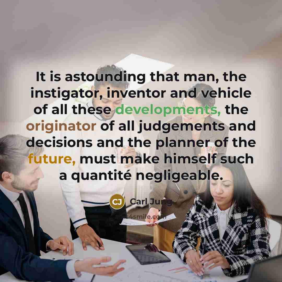“It is astounding that man, the instigator, inventor and vehicle of all these developments, the originator of all judgements and decisions and the planner of the future, must make himself such a quantité negligeable.” quote by Carl Jung
