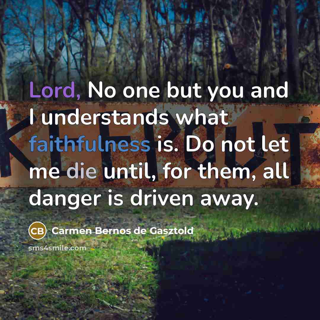 “Lord, No one but you and I understands what faithfulness is. Do not let me die until, for them, all danger is driven away.” quote by Carmen Bernos de Gasztold