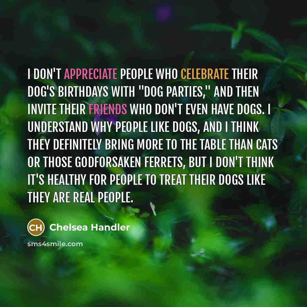 “I don't appreciate people who celebrate their dog's birthdays with "dog parties," and then invite their friends who don't even have dogs. I understand why people like dogs, and I think they definitely bring more to the table than cats or those godforsaken ferrets, but I don't think it's healthy…” quote by Chelsea Handler