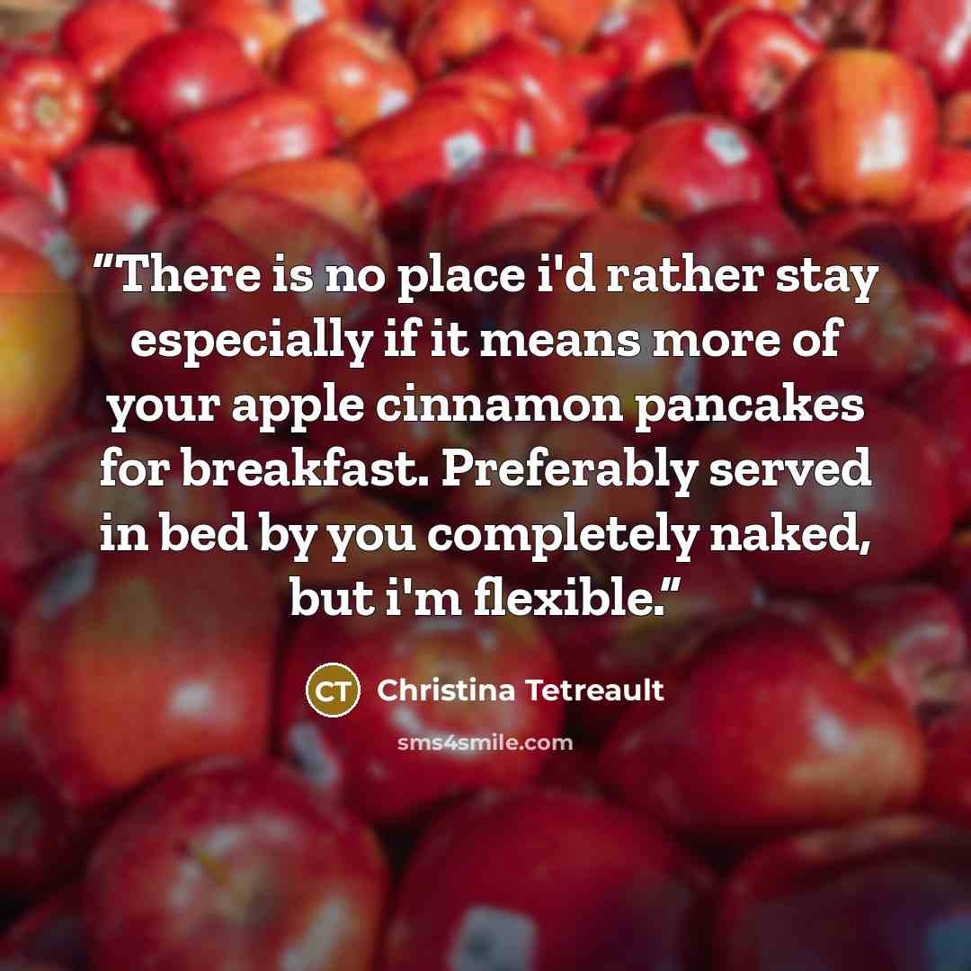 “There is no place i'd rather stay especially if it means more of your apple cinnamon pancakes for breakfast. Preferably served in bed by you completely naked, but i'm flexible.” quote by Christina Tetreault