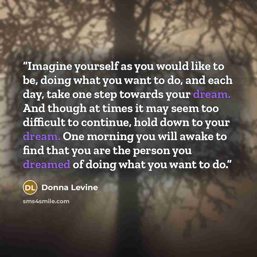 “Imagine yourself as you would like to be, doing what you want to do, and each day, take one step towards your dream. And though at times it may seem too difficult to continue, hold down to your dream. One morning you will awake to find that you are the person you dreamed of doing what you want to…” quote by Donna Levine
