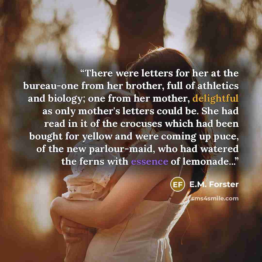 “There were letters for her at the bureau-one from her brother, full of athletics and biology; one from her mother, delightful as only mother's letters could be. She had read in it of the crocuses which had been bought for yellow and were coming up puce, of the new parlour-maid, who had watered the…” quote by E.M. Forster