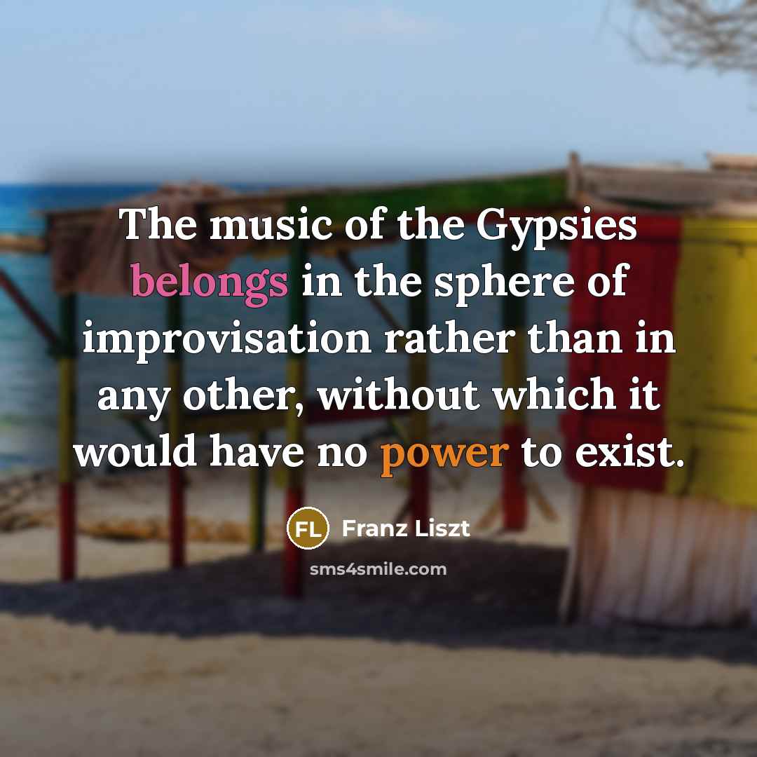 “The music of the Gypsies belongs in the sphere of improvisation rather than in any other, without which it would have no power to exist.” quote by Franz Liszt