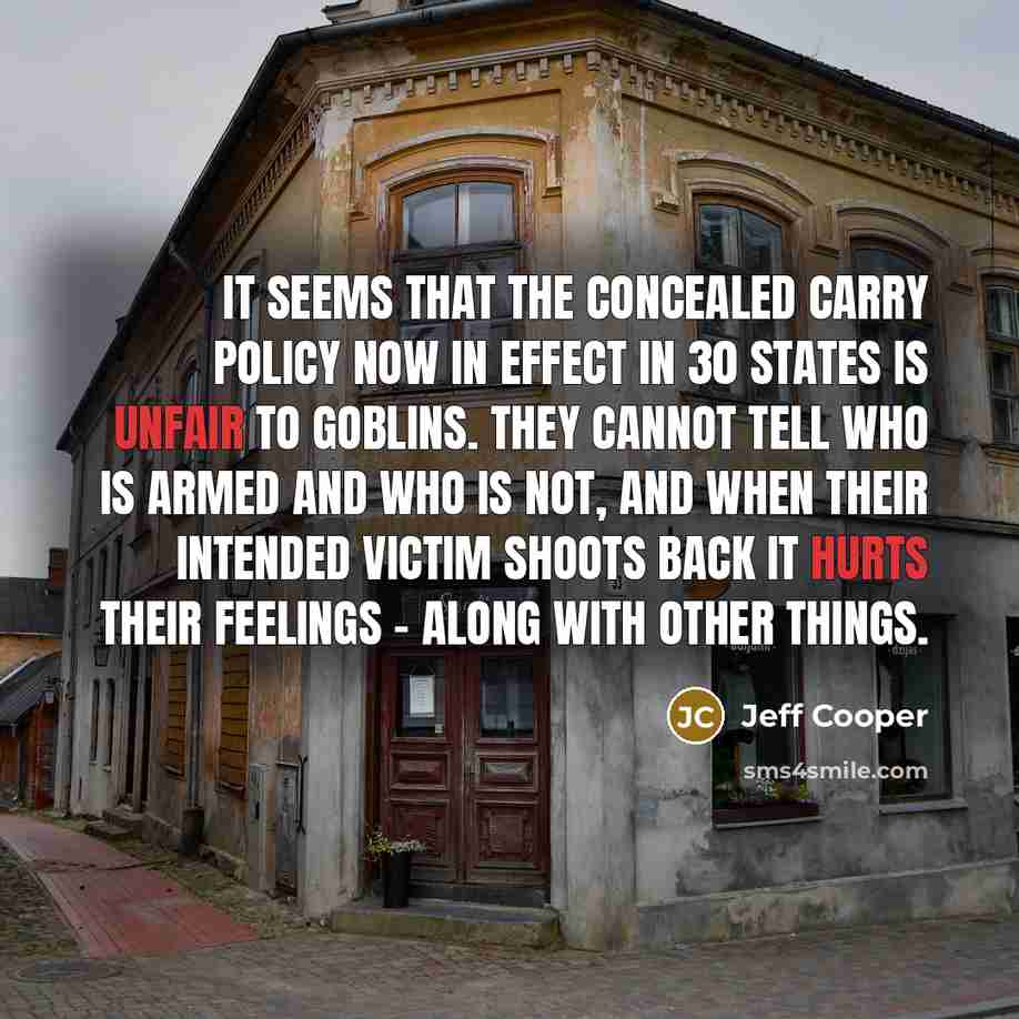 “It seems that the concealed carry policy now in effect in 30 states is unfair to goblins. They cannot tell who is armed and who is not, and when their intended victim shoots back it hurts their feelings - along with other things.” quote by Jeff Cooper
