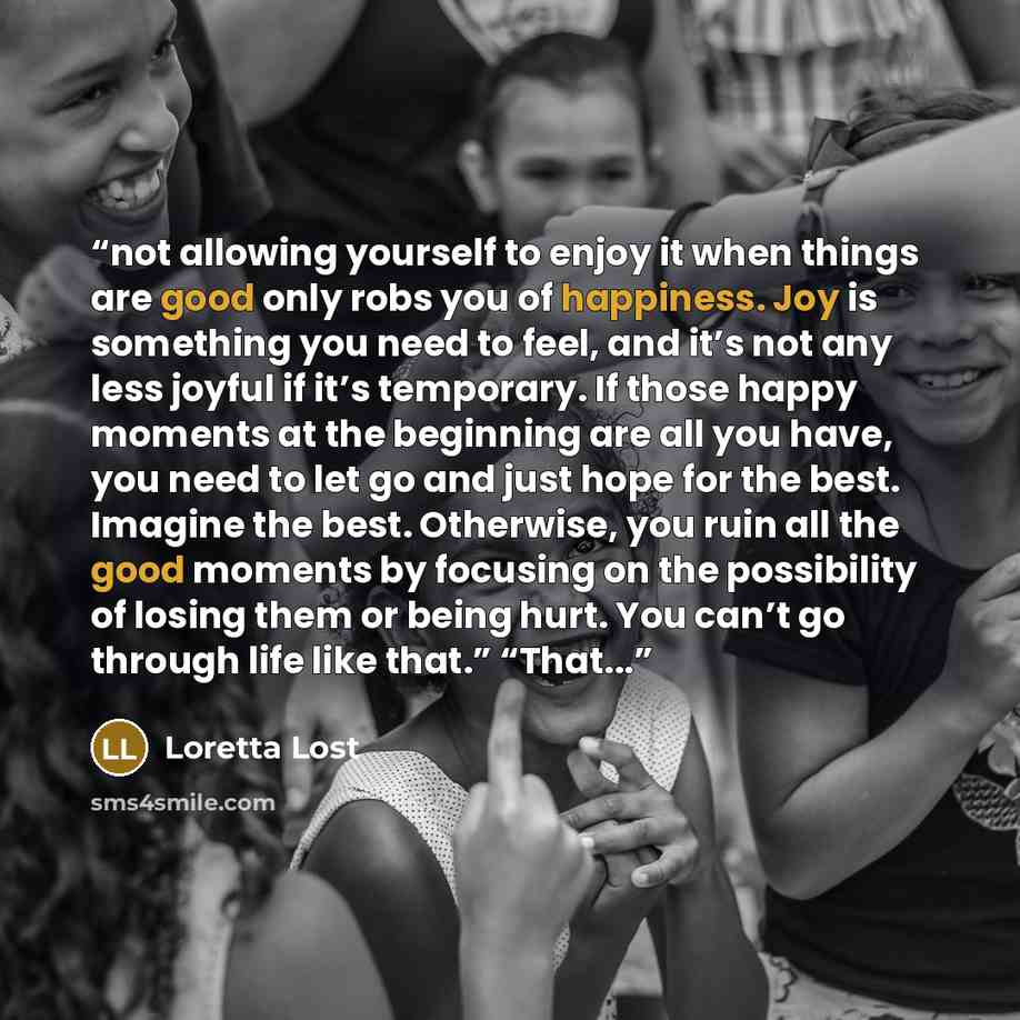 “not allowing yourself to enjoy it when things are good only robs you of happiness. Joy is something you need to feel, and it’s not any less joyful if it’s temporary. If those happy moments at the beginning are all you have, you need to let go and just hope for the best. Imagine the best…” quote by Loretta Lost
