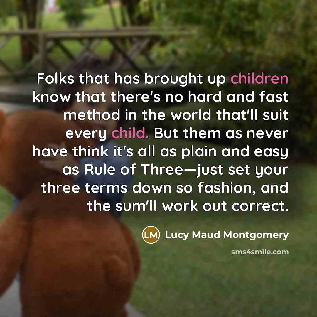 “Folks that has brought up children know that there's no hard and fast method in the world that'll suit every child. But them as never have think it's all as plain and easy as Rule of Three—just set your three terms down so fashion, and the sum'll work out correct.” quote by Lucy Maud Montgomery