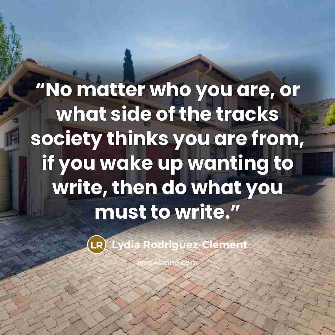 “No matter who you are, or what side of the tracks society thinks you are from, if you wake up wanting to write, then do what you must to write.” quote by Lydia Rodriguez-Clement
