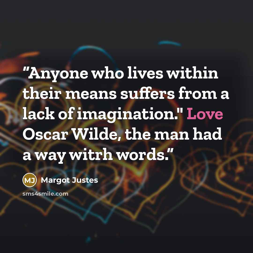 “Anyone who lives within their means suffers from a lack of imagination." Love Oscar Wilde, the man had a way witrh words.” quote by Margot Justes