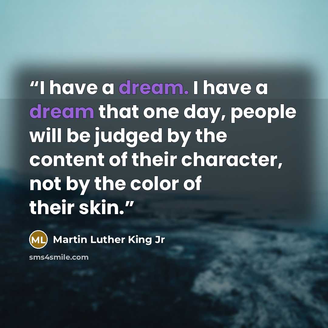 “I have a dream. I have a dream that one day, people will be judged by the content of their character, not by the color of their skin.” quote by Martin Luther King Jr