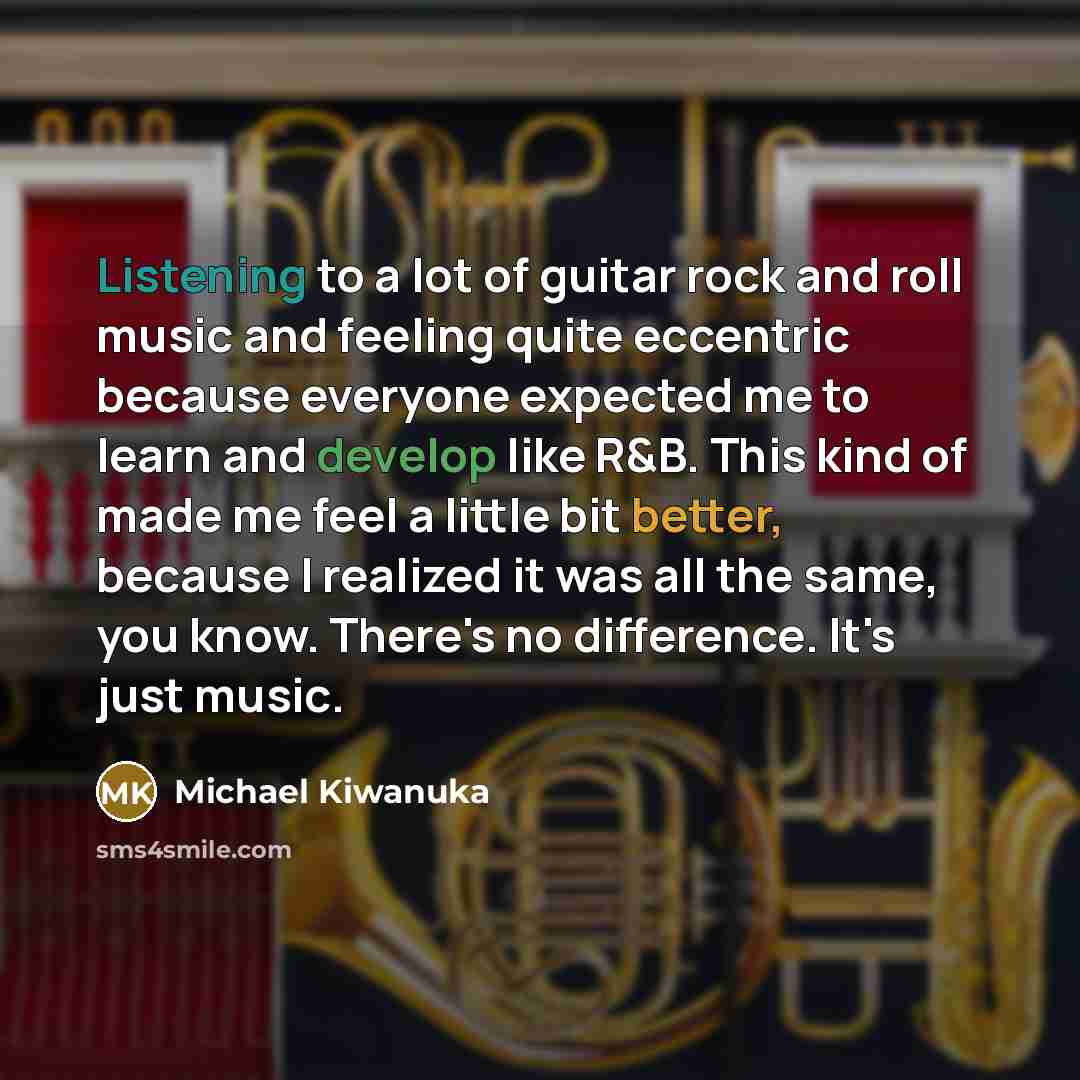 “Listening to a lot of guitar rock and roll music and feeling quite eccentric because everyone expected me to learn and develop like R&B. This kind of made me feel a little bit better, because I realized it was all the same, you know. There's no difference. It's just music.” quote by Michael Kiwanuka
