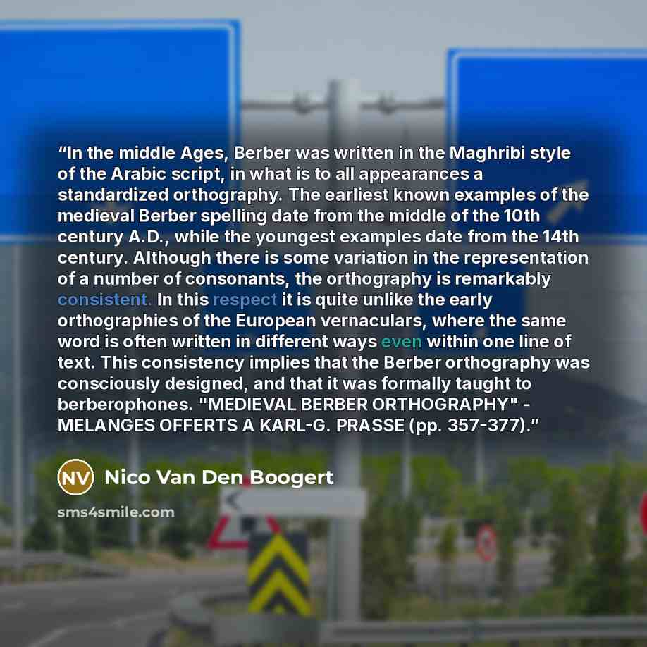 “In the middle Ages, Berber was written in the Maghribi style of the Arabic script, in what is to all appearances a standardized orthography. The earliest known examples of the medieval Berber spelling date from the middle of the 10th century A.D., while the youngest examples date from the 14th…” quote by Nico Van Den Boogert