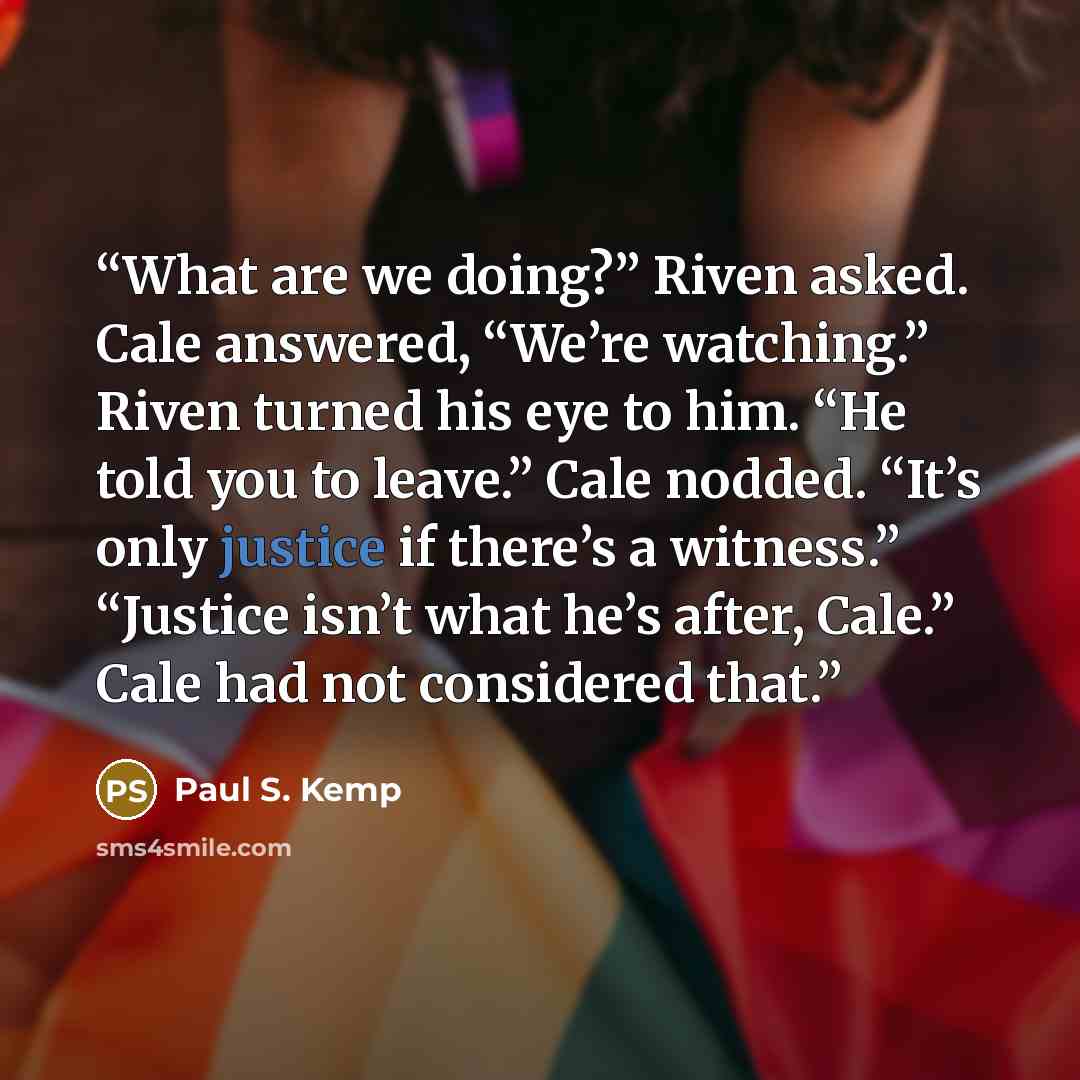 “What are we doing?” Riven asked. Cale answered, “We’re watching.” Riven turned his eye to him. “He told you to leave.” Cale nodded. “It’s only justice if there’s a witness.” “Justice isn’t what he’s after, Cale.” Cale had not considered that.” quote by Paul S. Kemp