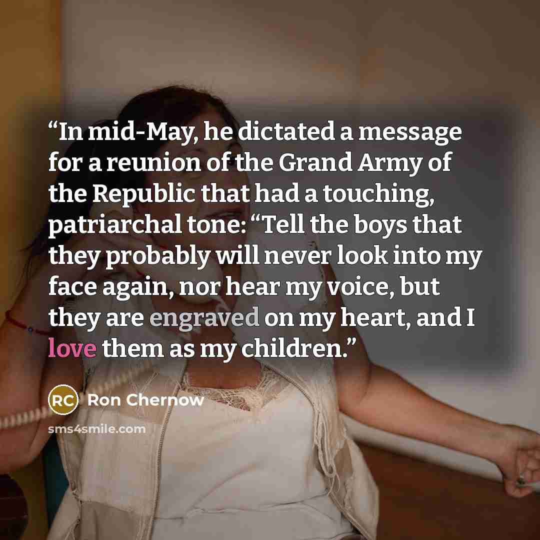 “In mid-May, he dictated a message for a reunion of the Grand Army of the Republic that had a touching, patriarchal tone: “Tell the boys that they probably will never look into my face again, nor hear my voice, but they are engraved on my heart, and I love them as my children.” quote by Ron Chernow