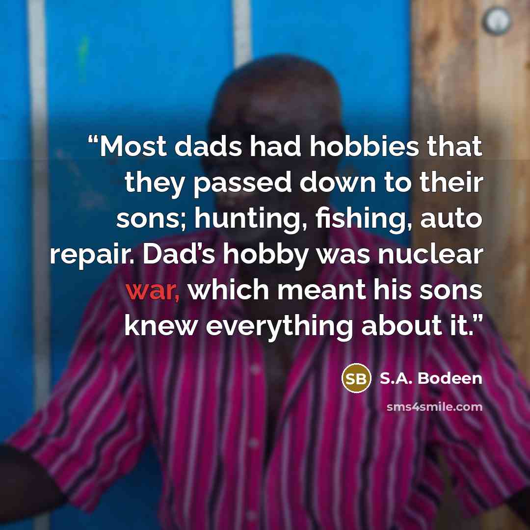 “Most dads had hobbies that they passed down to their sons; hunting, fishing, auto repair. Dad’s hobby was nuclear war, which meant his sons knew everything about it.” quote by S.A. Bodeen