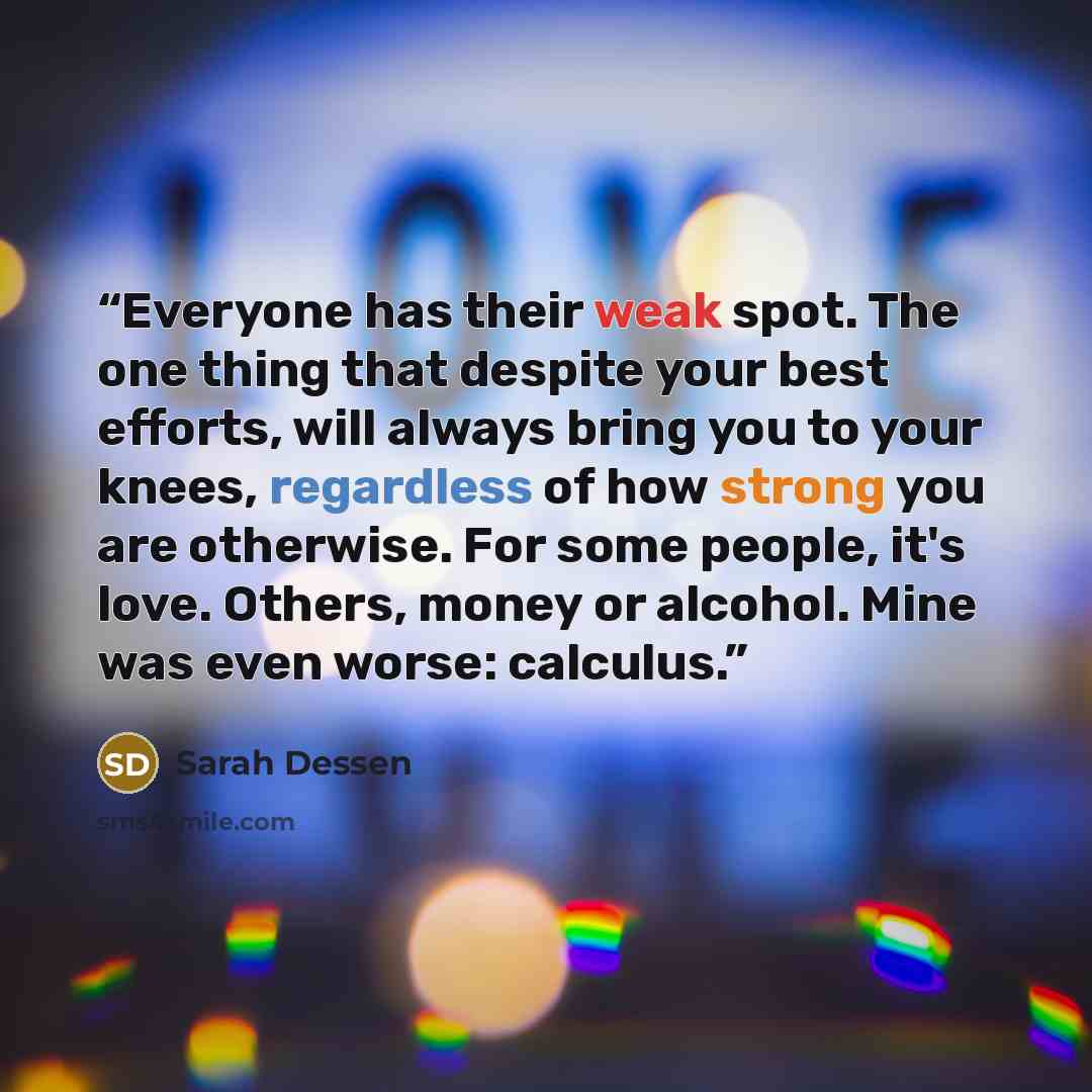 “Everyone has their weak spot. The one thing that despite your best efforts, will always bring you to your knees, regardless of how strong you are otherwise. For some people, it's love. Others, money or alcohol. Mine was even worse: calculus.” quote by Sarah Dessen