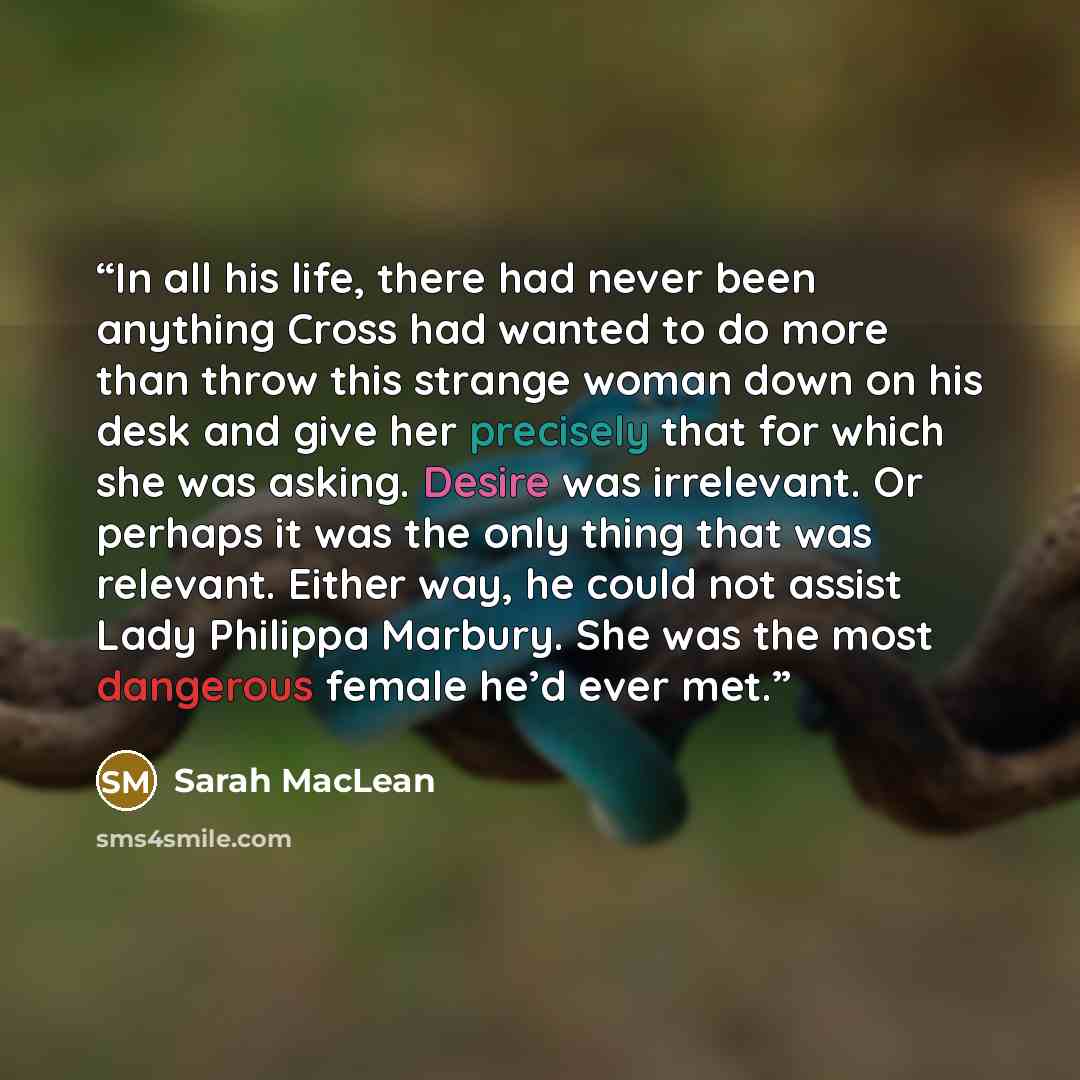 “In all his life, there had never been anything Cross had wanted to do more than throw this strange woman down on his desk and give her precisely that for which she was asking. Desire was irrelevant. Or perhaps it was the only thing that was relevant. Either way, he could not assist Lady Philippa…” quote by Sarah MacLean