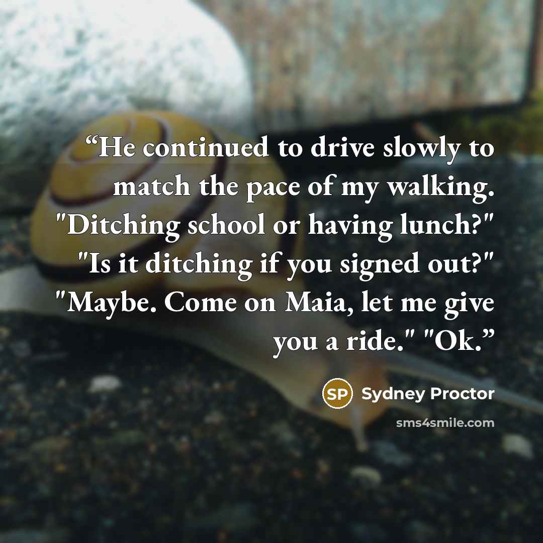 “He continued to drive slowly to match the pace of my walking. "Ditching school or having lunch?" "Is it ditching if you signed out?" "Maybe. Come on Maia, let me give you a ride." "Ok.” quote by Sydney Proctor