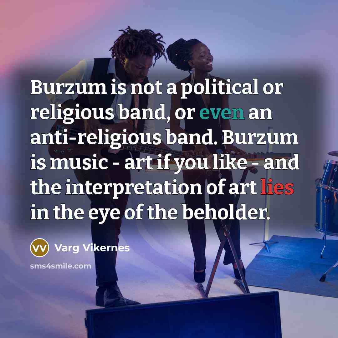 “Burzum is not a political or religious band, or even an anti-religious band. Burzum is music - art if you like - and the interpretation of art lies in the eye of the beholder.” quote by Varg Vikernes