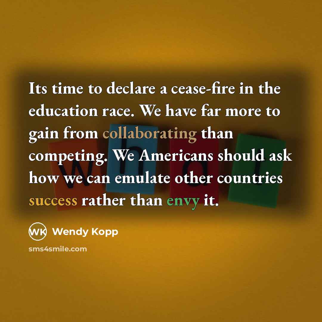 “Its time to declare a cease-fire in the education race. We have far more to gain from collaborating than competing. We Americans should ask how we can emulate other countries success rather than envy it.” quote by Wendy Kopp
