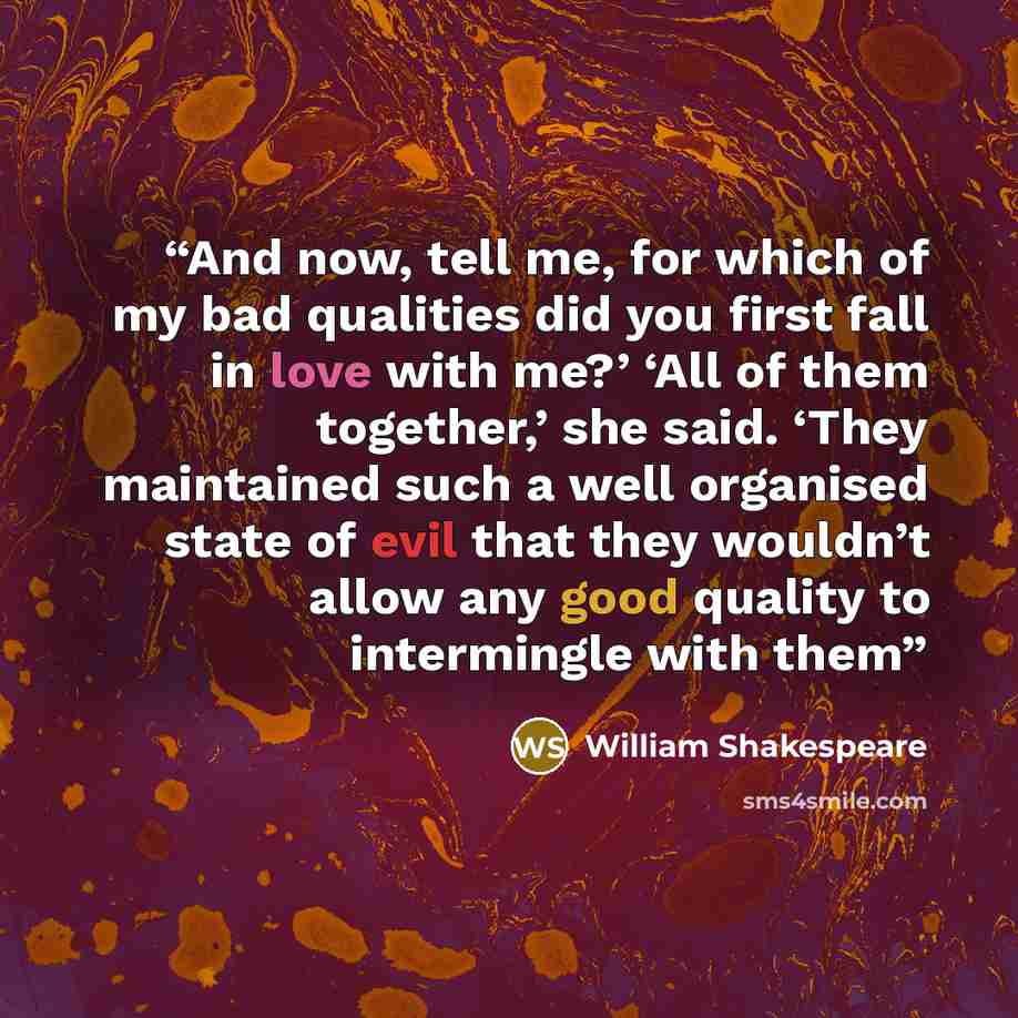 “And now, tell me, for which of my bad qualities did you first fall in love with me?’ ‘All of them together,’ she said. ‘They maintained such a well organised state of evil that they wouldn’t allow any good quality to intermingle with them” quote by William Shakespeare