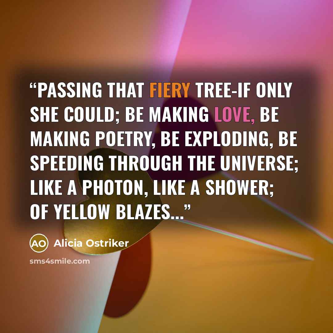 “Passing that fiery tree-if only she could; Be making love, Be making poetry, Be exploding, be speeding through the universe; Like a photon, like a shower; Of yellow blazes...” quote by Alicia Ostriker