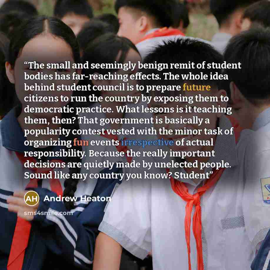 “The small and seemingly benign remit of student bodies has far-reaching effects. The whole idea behind student council is to prepare future citizens to run the country by exposing them to democratic practice. What lessons is it teaching them, then? That government is basically a popularity contest…” quote by Andrew Heaton