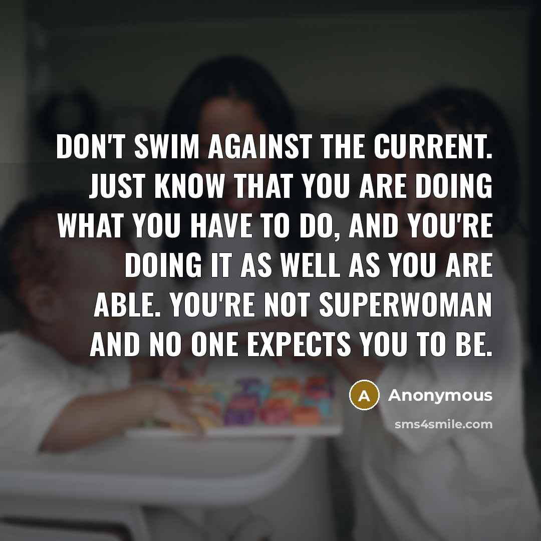 “Don't swim against the current. Just know that you are doing what you have to do, and you're doing it as well as you are able. You're not Superwoman and no one expects you to be.” quote by Anonymous