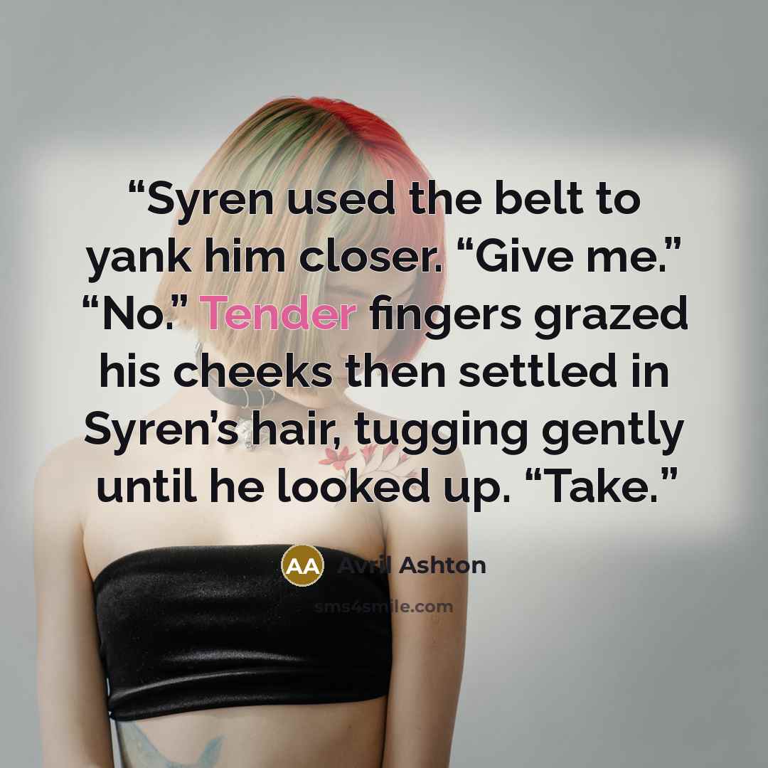 “Syren used the belt to yank him closer. “Give me.” “No.” Tender fingers grazed his cheeks then settled in Syren’s hair, tugging gently until he looked up. “Take.” quote by avril ashton
