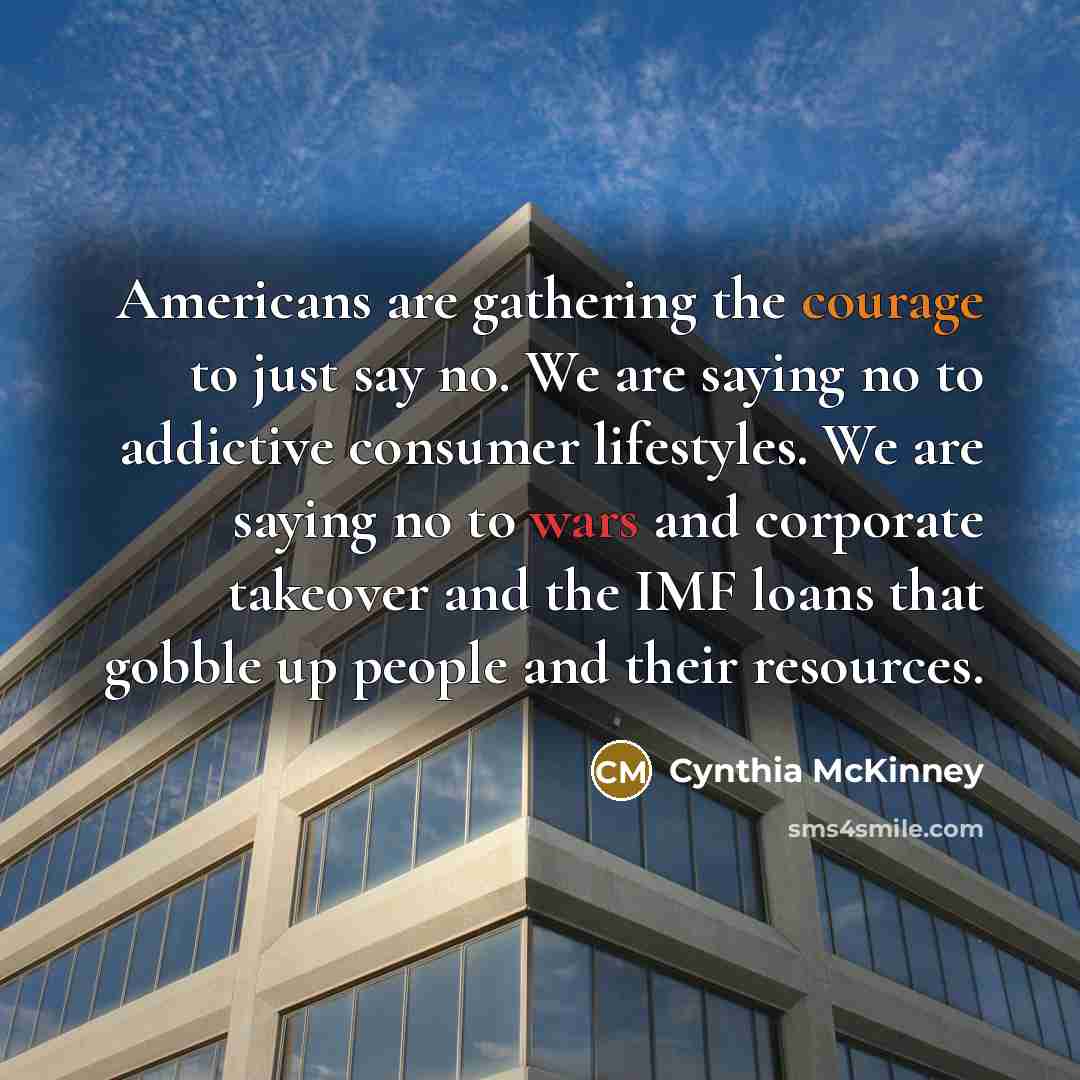 “Americans are gathering the courage to just say no. We are saying no to addictive consumer lifestyles. We are saying no to wars and corporate takeover and the IMF loans that gobble up people and their resources.” quote by Cynthia McKinney