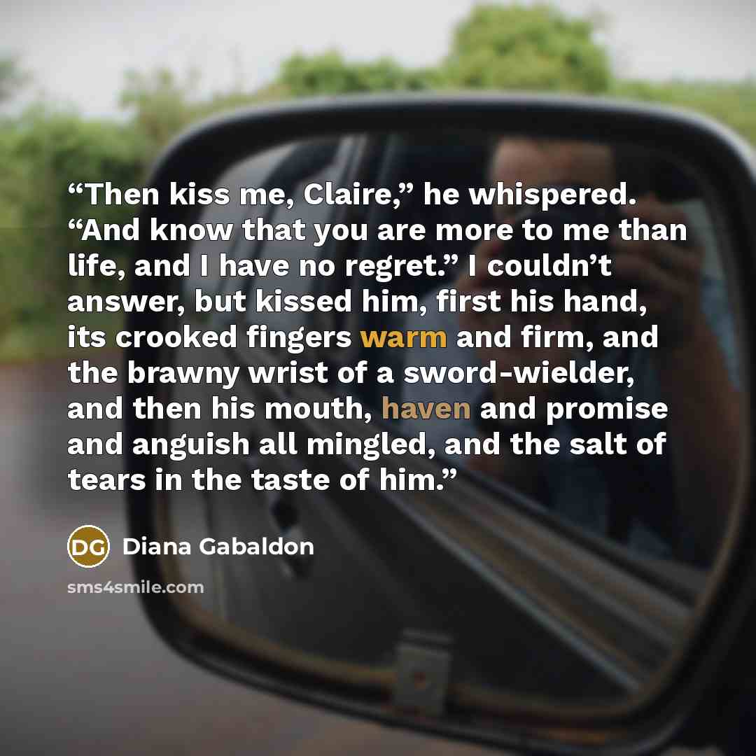“Then kiss me, Claire,” he whispered. “And know that you are more to me than life, and I have no regret.” I couldn’t answer, but kissed him, first his hand, its crooked fingers warm and firm, and the brawny wrist of a sword-wielder, and then his mouth, haven and promise and anguish all mingled, and…” quote by Diana Gabaldon