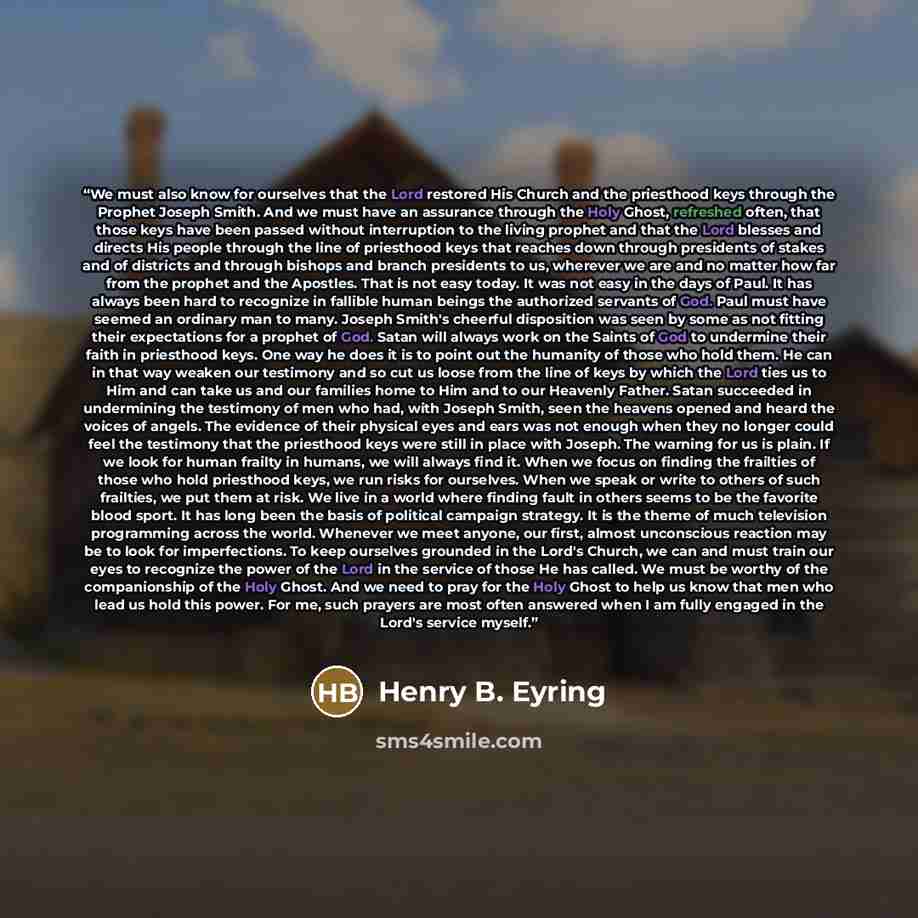 “We must also know for ourselves that the Lord restored His Church and the priesthood keys through the Prophet Joseph Smith. And we must have an assurance through the Holy Ghost, refreshed often, that those keys have been passed without interruption to the living prophet and that the Lord blesses…” quote by Henry B. Eyring