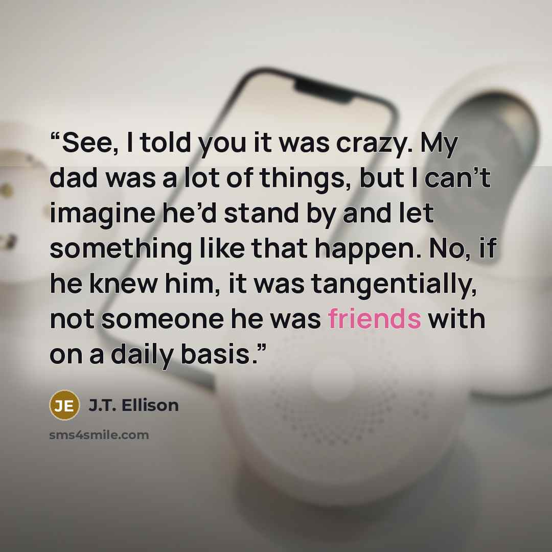 “See, I told you it was crazy. My dad was a lot of things, but I can’t imagine he’d stand by and let something like that happen. No, if he knew him, it was tangentially, not someone he was friends with on a daily basis.” quote by J.T. Ellison