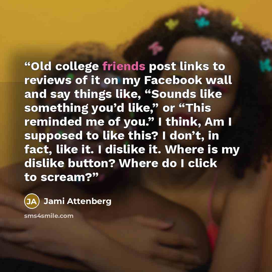 “Old college friends post links to reviews of it on my Facebook wall and say things like, “Sounds like something you’d like,” or “This reminded me of you.” I think, Am I supposed to like this? I don’t, in fact, like it. I dislike it. Where is my dislike button? Where do I click to scream?” quote by Jami Attenberg