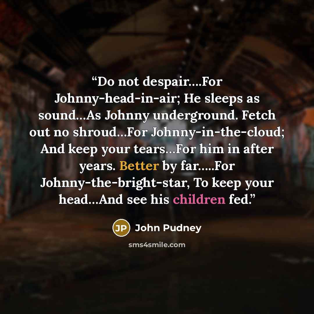“Do not despair….For Johnny-head-in-air; He sleeps as sound…As Johnny underground. Fetch out no shroud…For Johnny-in-the-cloud; And keep your tears…For him in after years. Better by far…..For Johnny-the-bright-star, To keep your head…And see his children fed.” quote by John Pudney