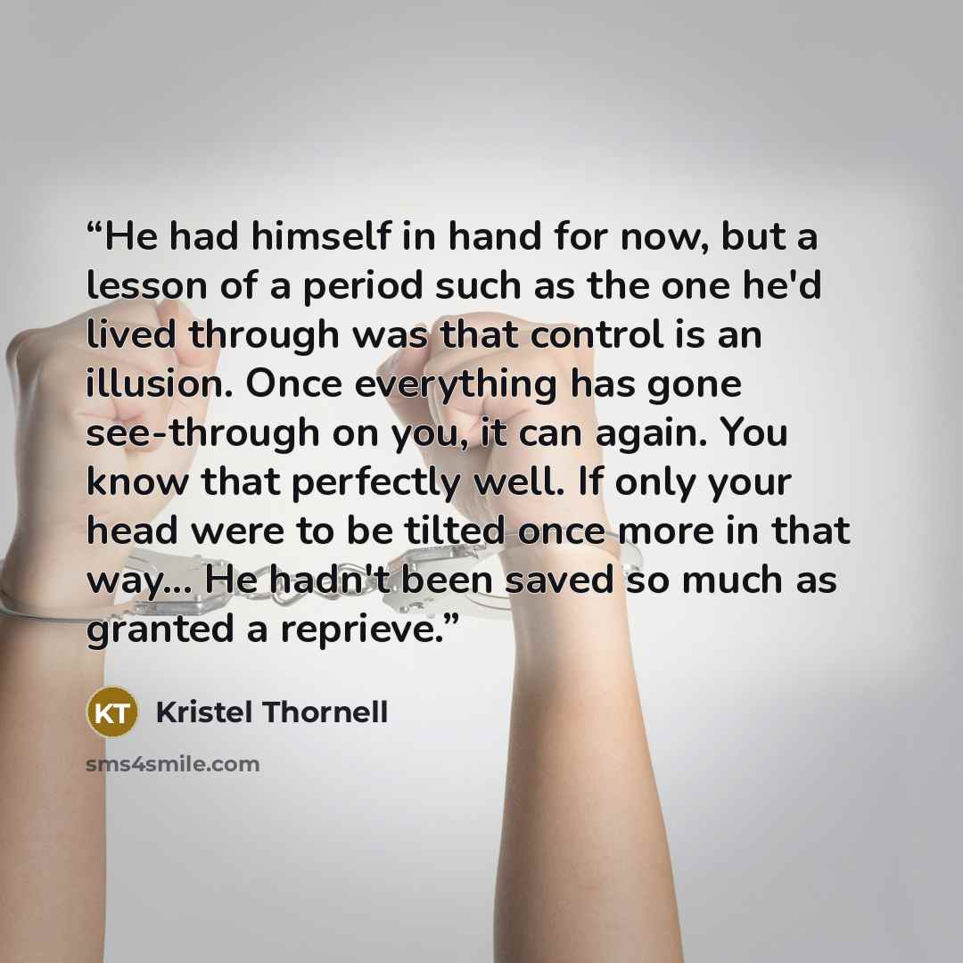 “He had himself in hand for now, but a lesson of a period such as the one he'd lived through was that control is an illusion. Once everything has gone see-through on you, it can again. You know that perfectly well. If only your head were to be tilted once more in that way... He hadn't been saved so…” quote by Kristel Thornell