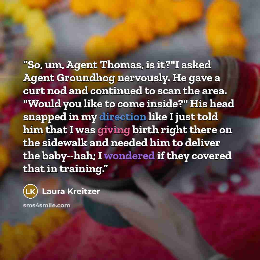 “So, um, Agent Thomas, is it?"I asked Agent Groundhog nervously. He gave a curt nod and continued to scan the area. "Would you like to come inside?" His head snapped in my direction like I just told him that I was giving birth right there on the sidewalk and needed him to deliver the baby--hah; I…” quote by Laura Kreitzer