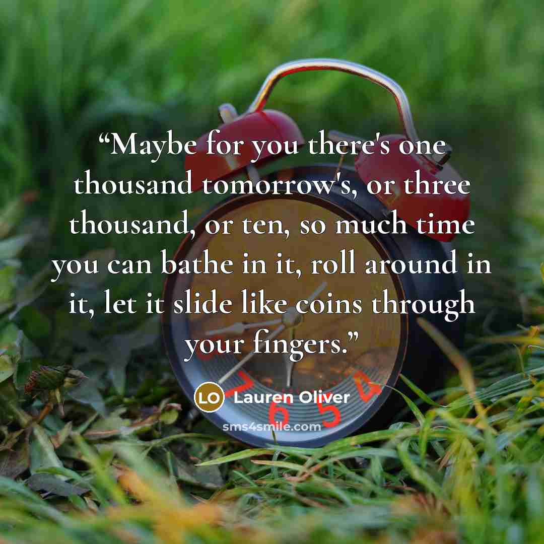 “Maybe for you there's one thousand tomorrow's, or three thousand, or ten, so much time you can bathe in it, roll around in it, let it slide like coins through your fingers.” quote by Lauren Oliver