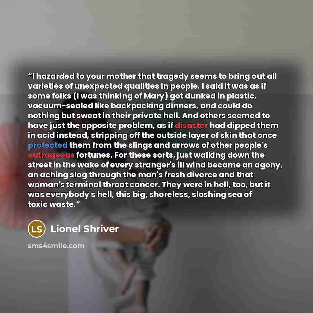 “I hazarded to your mother that tragedy seems to bring out all varieties of unexpected qualities in people. I said it was as if some folks (I was thinking of Mary) got dunked in plastic, vacuum-sealed like backpacking dinners, and could do nothing but sweat in their private hell. And others seemed…” quote by Lionel Shriver