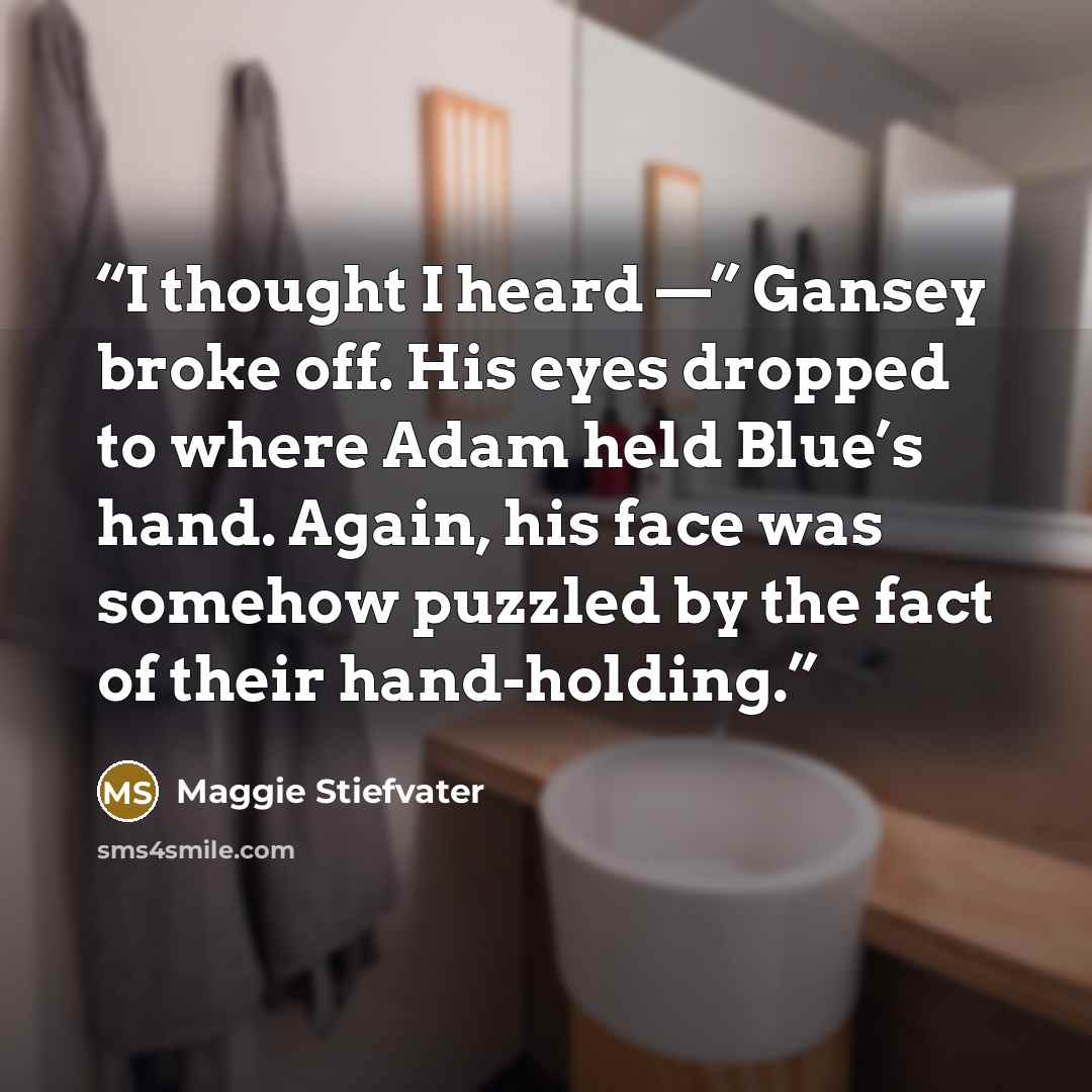 “I thought I heard —” Gansey broke off. His eyes dropped to where Adam held Blue’s hand. Again, his face was somehow puzzled by the fact of their hand-holding.” quote by Maggie Stiefvater
