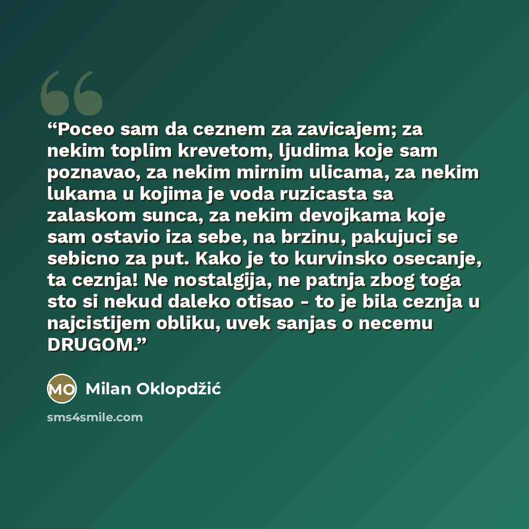 “Poceo sam da ceznem za zavicajem; za nekim toplim krevetom, ljudima koje sam poznavao, za nekim mirnim ulicama, za nekim lukama u kojima je voda ruzicasta sa zalaskom sunca, za nekim devojkama koje sam ostavio iza sebe, na brzinu, pakujuci se sebicno za put. Kako je to kurvinsko osecanje, ta…” quote by Milan Oklopdžić